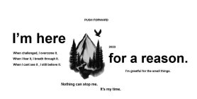 PUSH FORWARD 2023 I'M HERE FOR A REASON. WHEN CHALLENGED, I OVERCOME IT. WHEN I FEAR IT, I BREATH THROUGH IT. WHEN I CANT SEE IT, I STILL BELIEVE IT. NOTHING CAN STOP ME. IT'S MY TIME. I'M GRATEFUL FO