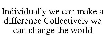 INDIVIDUALLY WE CAN MAKE A DIFFERENCE COLLECTIVELY WE CAN CHANGE THE WORLD