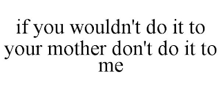 IF YOU WOULDN'T DO IT TO YOUR MOTHER DON'T DO IT TO ME
