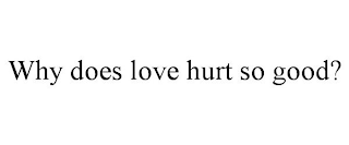 WHY DOES LOVE HURT SO GOOD?