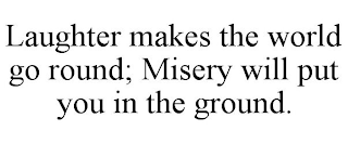 LAUGHTER MAKES THE WORLD GO ROUND; MISERY WILL PUT YOU IN THE GROUND.