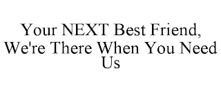 YOUR NEXT BEST FRIEND, WE'RE THERE WHEN YOU NEED US