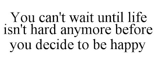 YOU CAN'T WAIT UNTIL LIFE ISN'T HARD ANYMORE BEFORE YOU DECIDE TO BE HAPPY