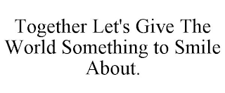 TOGETHER LET'S GIVE THE WORLD SOMETHING TO SMILE ABOUT.