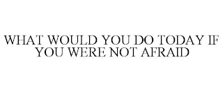 WHAT WOULD YOU DO TODAY IF YOU WERE NOT AFRAID