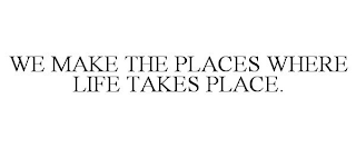 WE MAKE THE PLACES WHERE LIFE TAKES PLACE.