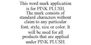 THIS WORD MARK APPLICATION IS FOR PINK PLUSH. THE MARK CONSISTS OF STANDARD CHARACTERS WITHOUT CLAIM TO ANY PARTICULAR FONT, STYLE, SIZE OR COLOR. IT WILL BE USED FOR ALL PRODUCTS THAT ARE APPLIED UND