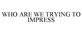 WHO ARE WE TRYING TO IMPRESS
