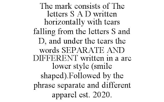 THE MARK CONSISTS OF THE LETTERS S A D WRITTEN HORIZONTALLY WITH TEARS FALLING FROM THE LETTERS S AND D, AND UNDER THE TEARS THE WORDS SEPARATE AND DIFFERENT WRITTEN IN A ARC LOWER STYLE (SMILE SHAPED