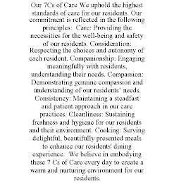 OUR 7CS OF CARE WE UPHOLD THE HIGHEST STANDARDS OF CARE FOR OUR RESIDENTS. OUR COMMITMENT IS REFLECTED IN THE FOLLOWING PRINCIPLES: CARE: PROVIDING THE NECESSITIES FOR THE WELL-BEING AND SAFETY OF OUR