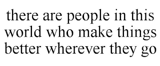 THERE ARE PEOPLE IN THIS WORLD WHO MAKE THINGS BETTER WHEREVER THEY GO