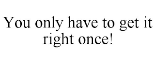 YOU ONLY HAVE TO GET IT RIGHT ONCE!