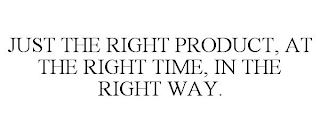 JUST THE RIGHT PRODUCT, AT THE RIGHT TIME, IN THE RIGHT WAY.