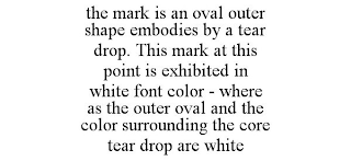 THE MARK IS AN OVAL OUTER SHAPE EMBODIES BY A TEAR DROP. THIS MARK AT THIS POINT IS EXHIBITED IN WHITE FONT COLOR - WHERE AS THE OUTER OVAL AND THE COLOR SURROUNDING THE CORE TEAR DROP ARE WHITE