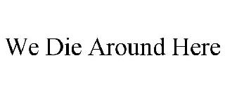 WE DIE AROUND HERE