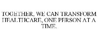 TOGETHER, WE CAN TRANSFORM HEALTHCARE, ONE PERSON AT A TIME.