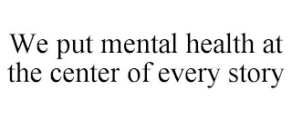 WE PUT MENTAL HEALTH AT THE CENTER OF EVERY STORY