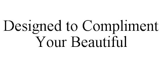 DESIGNED TO COMPLIMENT YOUR BEAUTIFUL