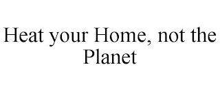 HEAT YOUR HOME, NOT THE PLANET