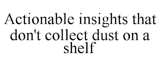 ACTIONABLE INSIGHTS THAT DON'T COLLECT DUST ON A SHELF