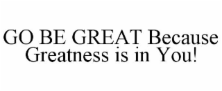 GO BE GREAT BECAUSE GREATNESS IS IN YOU!