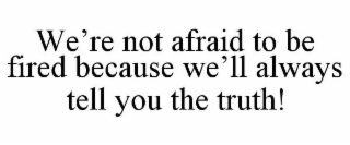 WE'RE NOT AFRAID TO BE FIRED BECAUSE WE'LL ALWAYS TELL YOU THE TRUTH!