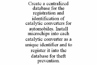 CREATE A CENTRALIZED DATABASE FOR THE REGISTRATION AND IDENTIFICATION OF CATALYTIC CONVERTERS FOR AUTOMOBILES. INSTALL MICROCHIPS INTO EACH CATALYTIC CONVERTER AS A UNIQUE IDENTIFIER AND TO REGISTER I