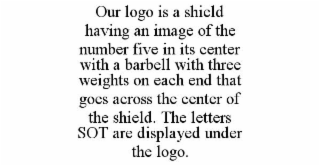 OUR LOGO IS A SHIELD HAVING AN IMAGE OF THE NUMBER FIVE IN ITS CENTER WITH A BARBELL WITH THREE WEIGHTS ON EACH END THAT GOES ACROSS THE CENTER OF THE SHIELD. THE LETTERS SOT ARE DISPLAYED UNDER THE L