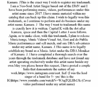 KAMARA. JTHIS IS THE EXACT WAY I WISH TO REGISTER MY TRADEMARK. I AM A NEO-SOUL ARTIST SINGER BASED OUT OF THE DMV AND I HAVE BEEN PERFORMING MUSIC, VIDEOS, PERFORMANCES UNDER THIS ARTIST NAME SINCE 2