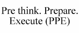 PRE THINK. PREPARE. EXECUTE (PPE)