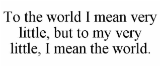 TO THE WORLD I MEAN VERY LITTLE, BUT TO MY VERY LITTLE, I MEAN THE WORLD.