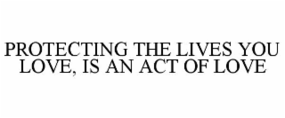 PROTECTING THE LIVES YOU LOVE, IS AN ACT OF LOVE