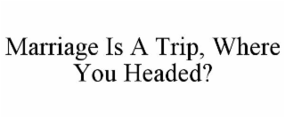 MARRIAGE IS A TRIP, WHERE YOU HEADED?