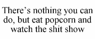 THERE'S NOTHING YOU CAN DO, BUT EAT POPCORN AND WATCH THE SHIT SHOW