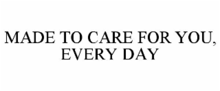 MADE TO CARE FOR YOU, EVERY DAY