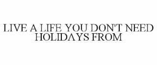 LIVE A LIFE YOU DON'T NEED HOLIDAYS FROM