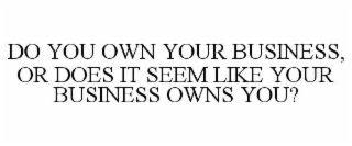 DO YOU OWN YOUR BUSINESS, OR DOES IT SEEM LIKE YOUR BUSINESS OWNS YOU?