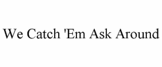 WE CATCH 'EM ASK AROUND