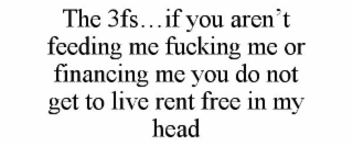 THE 3FS...IF YOU AREN'T FEEDING ME FUCKING ME OR FINANCING ME YOU DO NOT GET TO LIVE RENT FREE IN MY HEAD