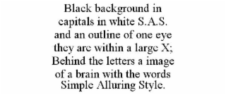 BLACK BACKGROUND IN CAPITALS IN WHITE S.A.S. AND AN OUTLINE OF ONE EYE THEY ARE WITHIN A LARGE X; BEHIND THE LETTERS A IMAGE OF A BRAIN WITH THE WORDS SIMPLE ALLURING STYLE.