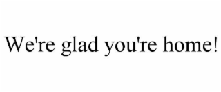 WE'RE GLAD YOU'RE HOME!