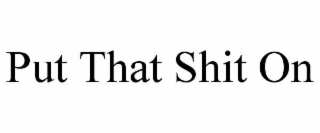 PUT THAT SHIT ON