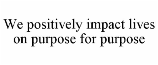 WE POSITIVELY IMPACT LIVES ON PURPOSE FOR PURPOSE