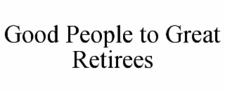 GOOD PEOPLE TO GREAT RETIREES