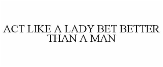 ACT LIKE A LADY BET BETTER THAN A MAN