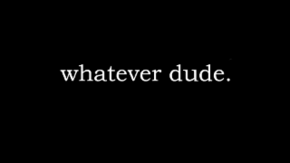 WHATEVER DUDE.