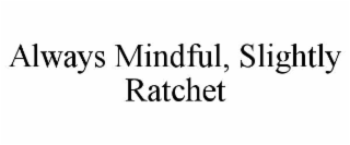 ALWAYS MINDFUL, SLIGHTLY RATCHET