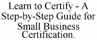 LEARN TO CERTIFY - A STEP-BY-STEP GUIDE FOR SMALL BUSINESS CERTIFICATION.