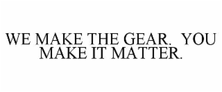 WE MAKE THE GEAR.  YOU MAKE IT MATTER.