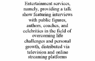 ENTERTAINMENT SERVICES, NAMELY, PROVIDING A TALK SHOW FEATURING INTERVIEWS WITH PUBLIC FIGURES, AUTHORS, COACHES, AND CELEBRITIES IN THE FIELD OF OVERCOMING LIFE CHALLENGES AND PERSONAL GROWTH, DISTRI